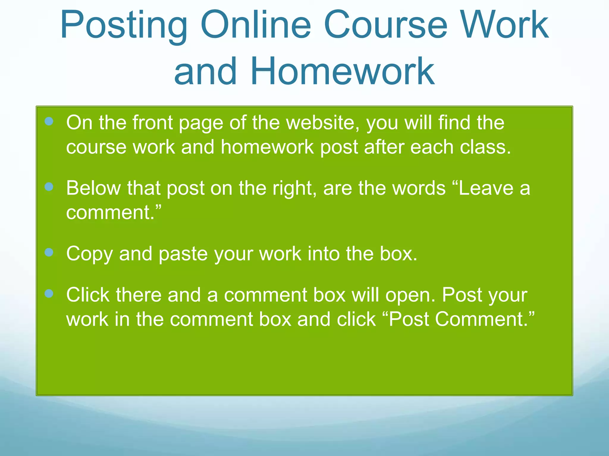 Posting Online Course Work
and Homework
 On the front page of the website, you will find the
course work and homework post after each class.
 Below that post on the right, are the words “Leave a
comment.”
 Copy and paste your work into the box.
 Click there and a comment box will open. Post your
work in the comment box and click “Post Comment.”
 