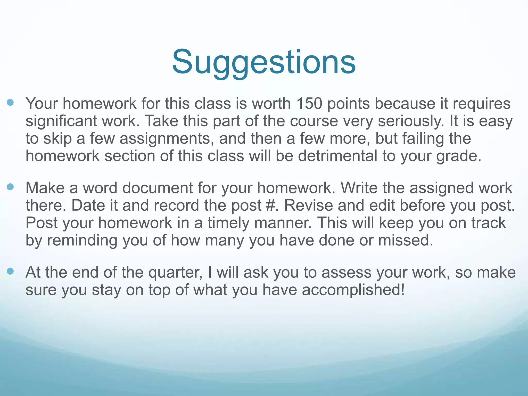 Suggestions
 Your homework for this class is worth 150 points because it requires
significant work. Take this part of the course very seriously. It is easy
to skip a few assignments, and then a few more, but failing the
homework section of this class will be detrimental to your grade.
 Make a word document for your homework. Write the assigned work
there. Date it and record the post #. Revise and edit before you post.
Post your homework in a timely manner. This will keep you on track
by reminding you of how many you have done or missed.
 At the end of the quarter, I will ask you to assess your work, so make
sure you stay on top of what you have accomplished!
 