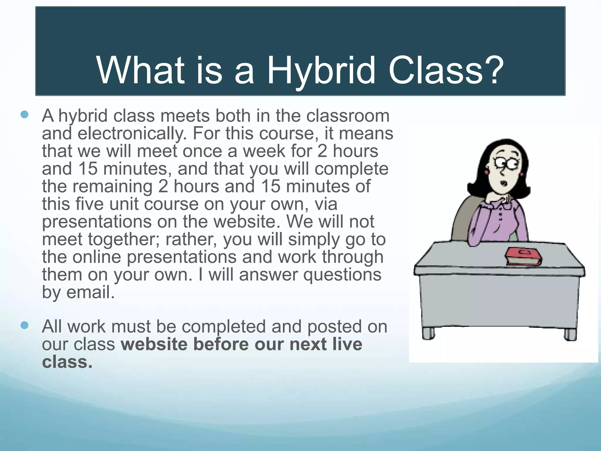 What is a Hybrid Class?
 A hybrid class meets both in the classroom
and electronically. For this course, it means
that we will meet once a week for 2 hours
and 15 minutes, and that you will complete
the remaining 2 hours and 15 minutes of
this five unit course on your own, via
presentations on the website. We will not
meet together; rather, you will simply go to
the online presentations and work through
them on your own. I will answer questions
by email.
 All work must be completed and posted on
our class website before our next live
class.
 