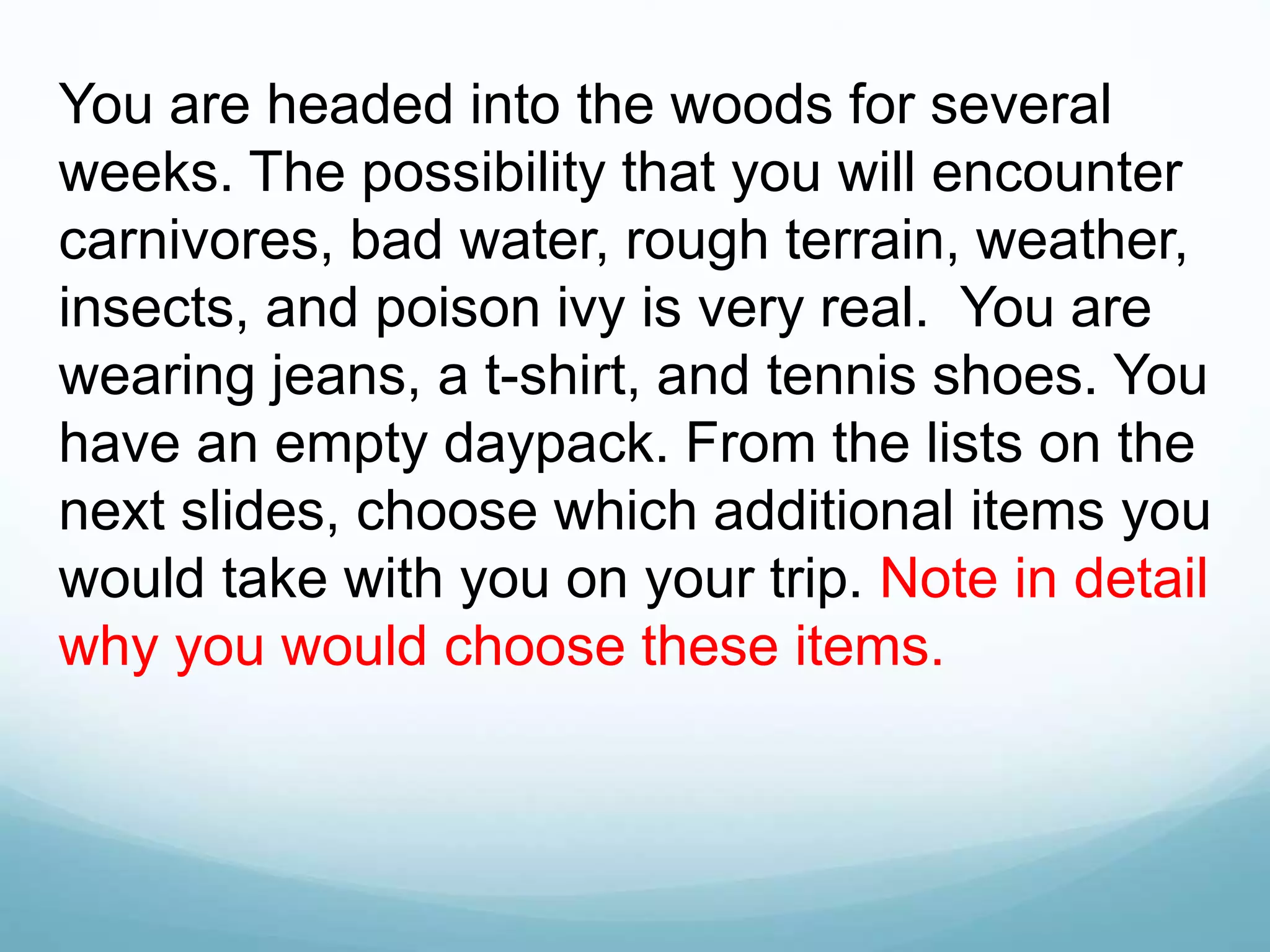 You are headed into the woods for several
weeks. The possibility that you will encounter
carnivores, bad water, rough terrain, weather,
insects, and poison ivy is very real. You are
wearing jeans, a t-shirt, and tennis shoes. You
have an empty daypack. From the lists on the
next slides, choose which additional items you
would take with you on your trip. Note in detail
why you would choose these items.
 