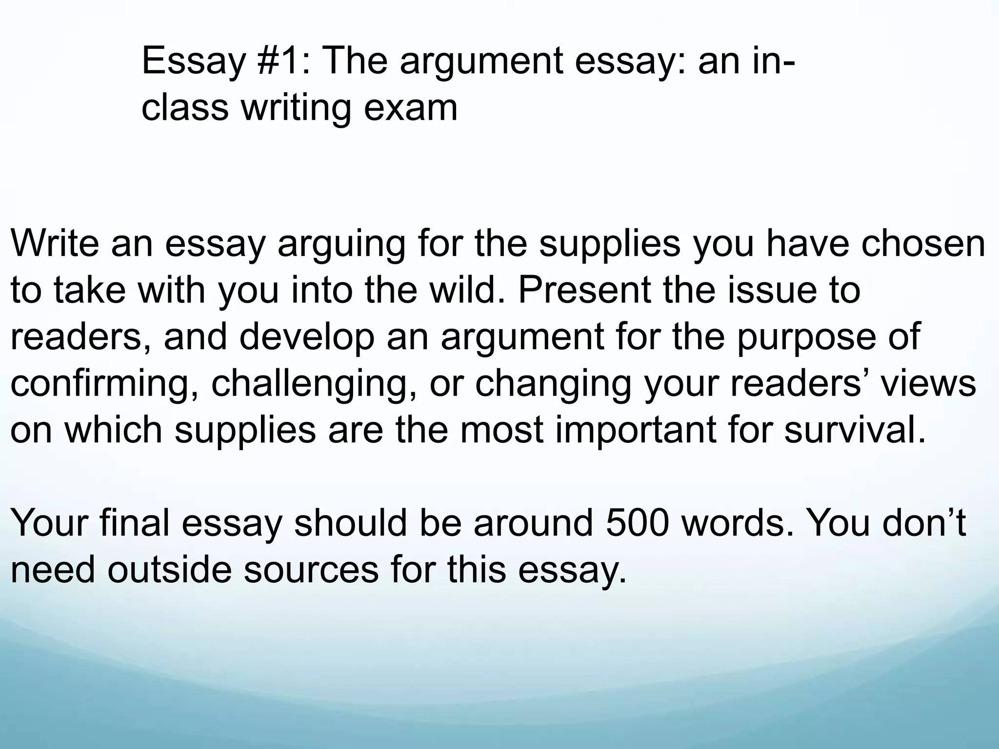 Write an essay arguing for the supplies you have chosen
to take with you into the wild. Present the issue to
readers, and develop an argument for the purpose of
confirming, challenging, or changing your readers’ views
on which supplies are the most important for survival.
Your final essay should be around 500 words. You don’t
need outside sources for this essay.
Essay #1: The argument essay: an in-
class writing exam
 