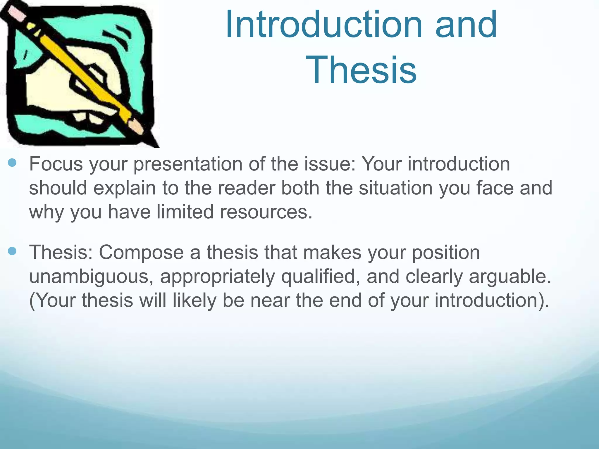 Introduction and
Thesis
 Focus your presentation of the issue: Your introduction
should explain to the reader both the situation you face and
why you have limited resources.
 Thesis: Compose a thesis that makes your position
unambiguous, appropriately qualified, and clearly arguable.
(Your thesis will likely be near the end of your introduction).
 