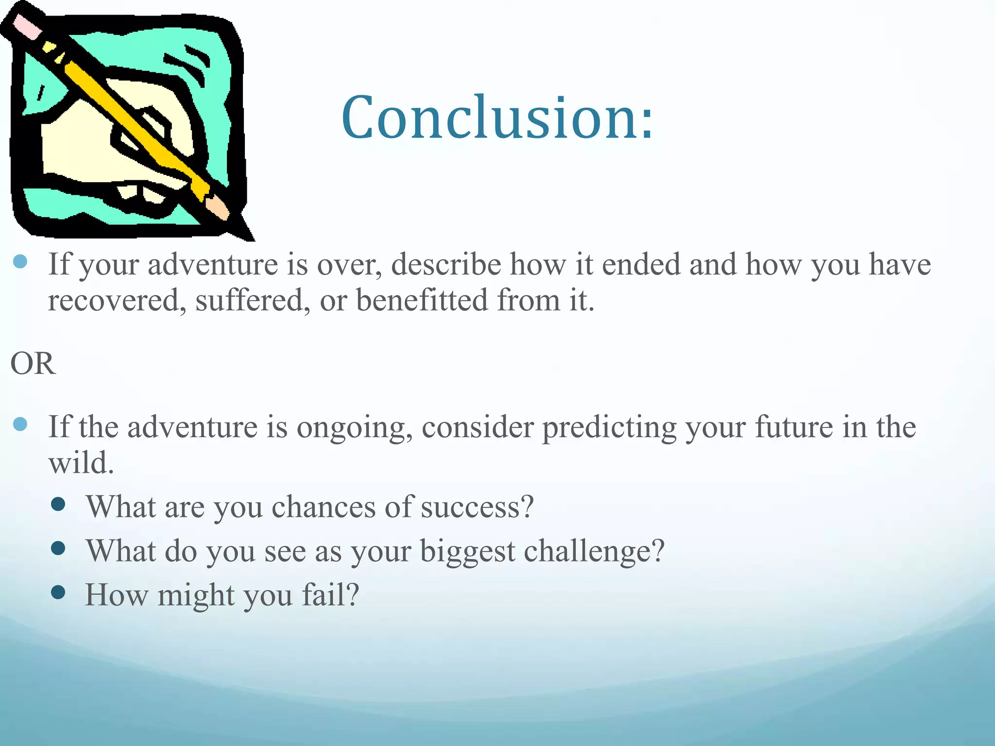 Conclusion:
 If your adventure is over, describe how it ended and how you have
recovered, suffered, or benefitted from it.
OR
 If the adventure is ongoing, consider predicting your future in the
wild.
 What are you chances of success?
 What do you see as your biggest challenge?
 How might you fail?
 