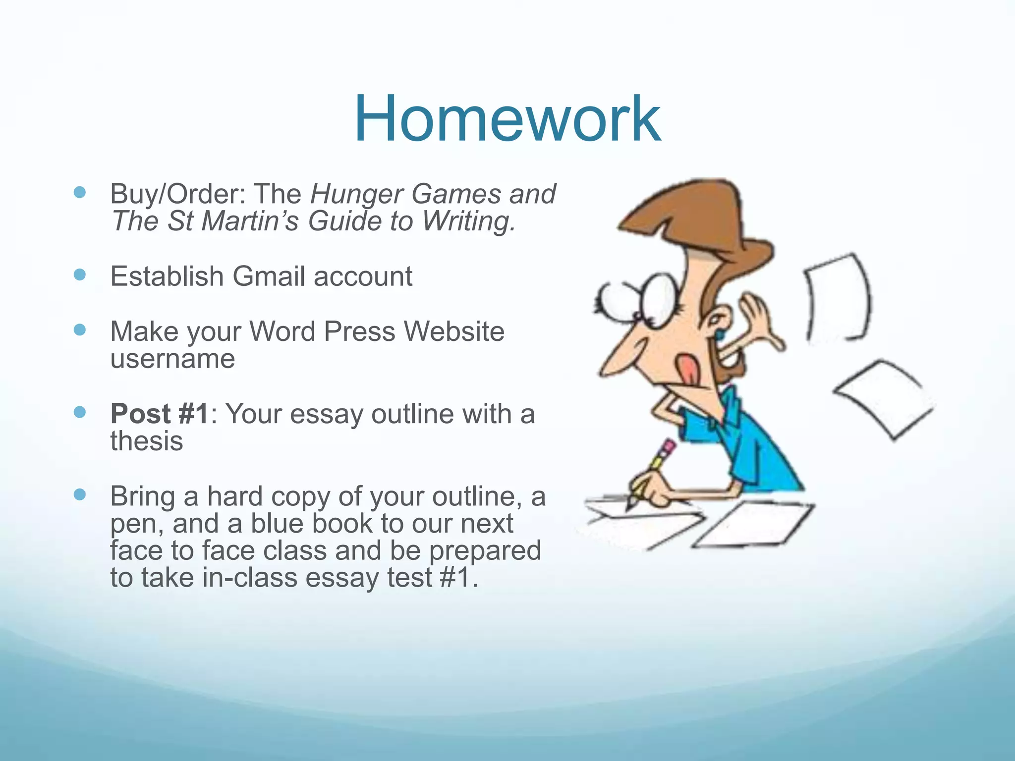 Homework
 Buy/Order: The Hunger Games and
The St Martin’s Guide to Writing.
 Establish Gmail account
 Make your Word Press Website
username
 Post #1: Your essay outline with a
thesis
 Bring a hard copy of your outline, a
pen, and a blue book to our next
face to face class and be prepared
to take in-class essay test #1.
 