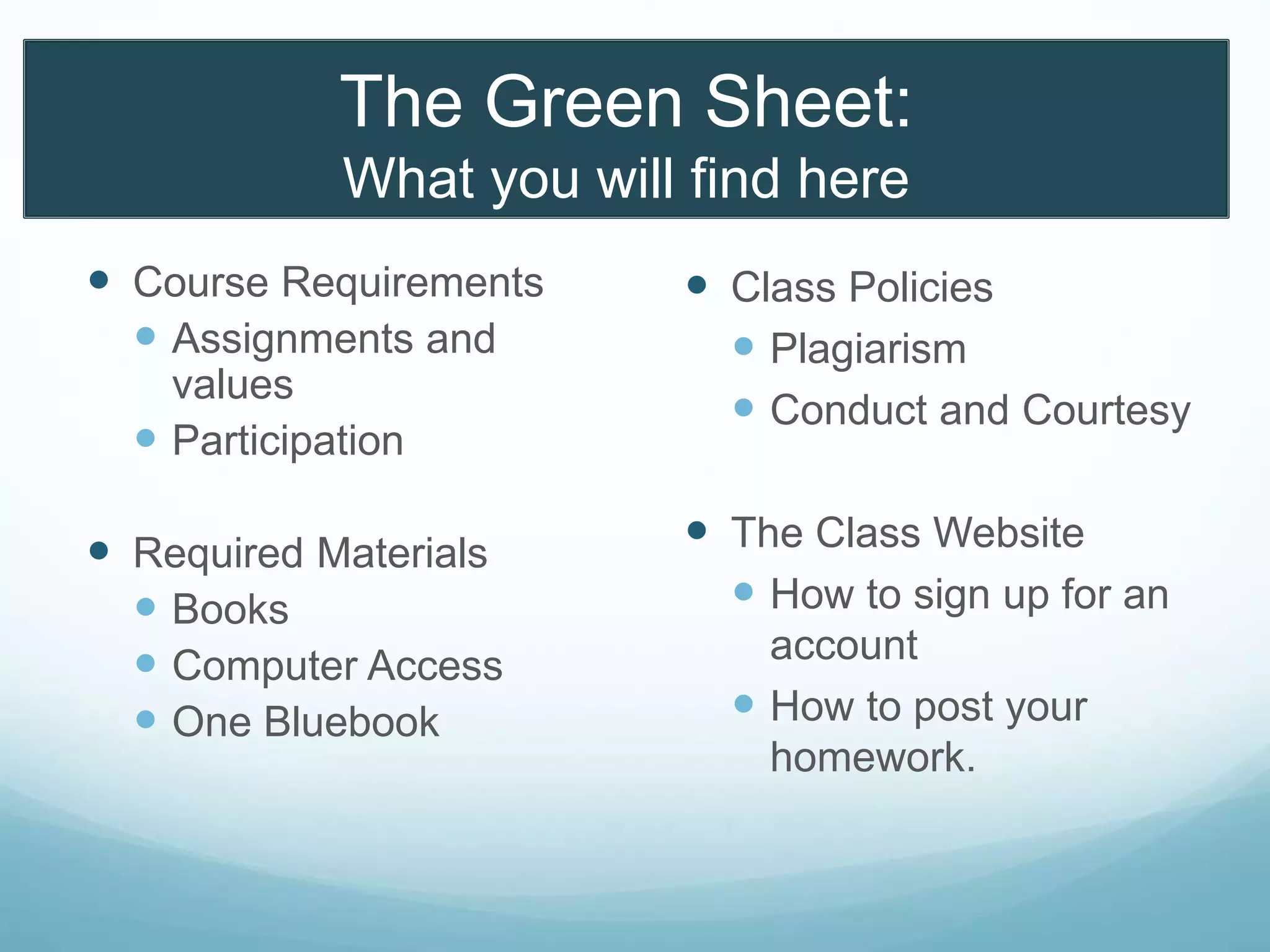 The Green Sheet:
What you will find here
 Course Requirements
 Assignments and
values
 Participation
 Required Materials
 Books
 Computer Access
 One Bluebook
 Class Policies
 Plagiarism
 Conduct and Courtesy
 The Class Website
 How to sign up for an
account
 How to post your
homework.
 