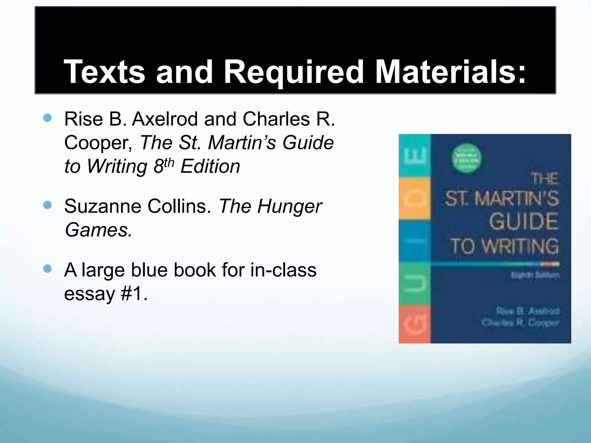 Texts and Required Materials:
 Rise B. Axelrod and Charles R.
Cooper, The St. Martin’s Guide
to Writing 8th Edition
 Suzanne Collins. The Hunger
Games.
 A large blue book for in-class
essay #1.
 