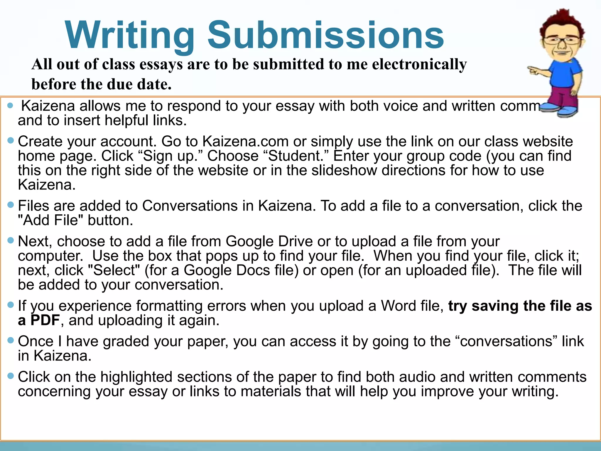 Writing Submissions
 Kaizena allows me to respond to your essay with both voice and written comments
and to insert helpful links.
 Create your account. Go to Kaizena.com or simply use the link on our class website
home page. Click “Sign up.” Choose “Student.” Enter your group code (you can find
this on the right side of the website or in the slideshow directions for how to use
Kaizena.
 Files are added to Conversations in Kaizena. To add a file to a conversation, click the
"Add File" button.
 Next, choose to add a file from Google Drive or to upload a file from your
computer. Use the box that pops up to find your file. When you find your file, click it;
next, click "Select" (for a Google Docs file) or open (for an uploaded file). The file will
be added to your conversation.
 If you experience formatting errors when you upload a Word file, try saving the file as
a PDF, and uploading it again.
 Once I have graded your paper, you can access it by going to the “conversations” link
in Kaizena.
 Click on the highlighted sections of the paper to find both audio and written comments
concerning your essay or links to materials that will help you improve your writing.
All out of class essays are to be submitted to me electronically
before the due date.
 