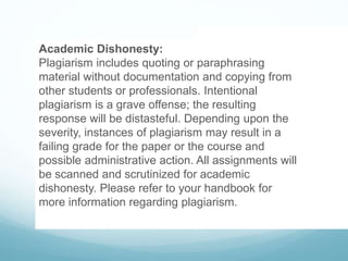 Academic Dishonesty:
Plagiarism includes quoting or paraphrasing
material without documentation and copying from
other students or professionals. Intentional
plagiarism is a grave offense; the resulting
response will be distasteful. Depending upon the
severity, instances of plagiarism may result in a
failing grade for the paper or the course and
possible administrative action. All assignments will
be scanned and scrutinized for academic
dishonesty. Please refer to your handbook for
more information regarding plagiarism.
 