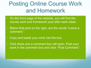Posting Online Course Work
and Homework
 On the front page of the website, you will find the
course work and homework post after each class.
 Below that post on the right, are the words “Leave a
comment.”
 Copy and paste your work into the box.
 Click there and a comment box will open. Post your
work in the comment box and click “Post Comment.”
 