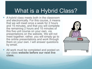 What is a Hybrid Class?
 A hybrid class meets both in the classroom
and electronically. For this course, it means
that we will meet once a week for 2 hours
and 15 minutes, and that you will complete
the remaining 2 hours and 15 minutes of
this five unit course on your own, via
presentations on the website. We will not
meet together; rather, you will simply go to
the online presentations and work through
them on your own. I will answer questions
by email.
 All work must be completed and posted on
our class website before our next live
class.
 