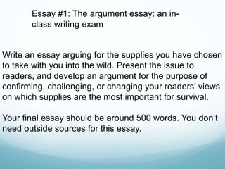 Write an essay arguing for the supplies you have chosen
to take with you into the wild. Present the issue to
readers, and develop an argument for the purpose of
confirming, challenging, or changing your readers’ views
on which supplies are the most important for survival.
Your final essay should be around 500 words. You don’t
need outside sources for this essay.
Essay #1: The argument essay: an in-
class writing exam
 