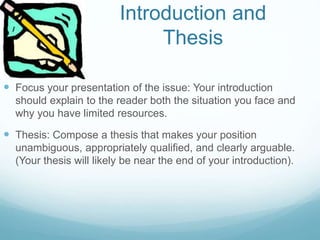 Introduction and
Thesis
 Focus your presentation of the issue: Your introduction
should explain to the reader both the situation you face and
why you have limited resources.
 Thesis: Compose a thesis that makes your position
unambiguous, appropriately qualified, and clearly arguable.
(Your thesis will likely be near the end of your introduction).
 