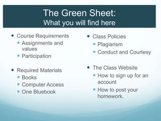 The Green Sheet:
What you will find here
 Course Requirements
 Assignments and
values
 Participation
 Required Materials
 Books
 Computer Access
 One Bluebook
 Class Policies
 Plagiarism
 Conduct and Courtesy
 The Class Website
 How to sign up for an
account
 How to post your
homework.
 