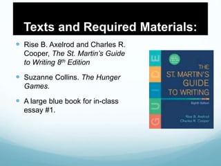 Texts and Required Materials:
 Rise B. Axelrod and Charles R.
Cooper, The St. Martin’s Guide
to Writing 8th Edition
 Suzanne Collins. The Hunger
Games.
 A large blue book for in-class
essay #1.
 
