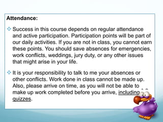 Attendance:
Success in this course depends on regular attendance
and active participation. Participation points will be part of
our daily activities. If you are not in class, you cannot earn
these points. You should save absences for emergencies,
work conflicts, weddings, jury duty, or any other issues
that might arise in your life.
It is your responsibility to talk to me your absences or
other conflicts. Work done in class cannot be made up.
Also, please arrive on time, as you will not be able to
make up work completed before you arrive, including
quizzes.
 