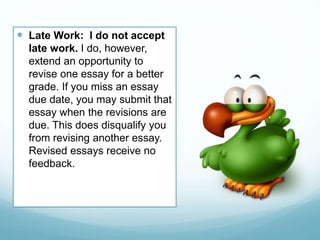  Late Work: I do not accept
late work. I do, however,
extend an opportunity to
revise one essay for a better
grade. If you miss an essay
due date, you may submit that
essay when the revisions are
due. This does disqualify you
from revising another essay.
Revised essays receive no
feedback.
 