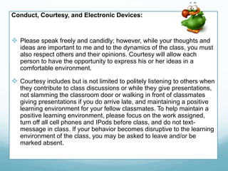 Conduct, Courtesy, and Electronic Devices:
 Please speak freely and candidly; however, while your thoughts and
ideas are important to me and to the dynamics of the class, you must
also respect others and their opinions. Courtesy will allow each
person to have the opportunity to express his or her ideas in a
comfortable environment.
 Courtesy includes but is not limited to politely listening to others when
they contribute to class discussions or while they give presentations,
not slamming the classroom door or walking in front of classmates
giving presentations if you do arrive late, and maintaining a positive
learning environment for your fellow classmates. To help maintain a
positive learning environment, please focus on the work assigned,
turn off all cell phones and IPods before class, and do not text-
message in class. If your behavior becomes disruptive to the learning
environment of the class, you may be asked to leave and/or be
marked absent.
 