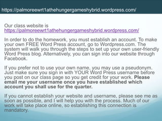 Our class website is
https://palmoreewrt1athehungergameshybrid.wordpress.com/
In order to do the homework, you must establish an account. To make
your own FREE Word Press account, go to Wordpress.com. The
system will walk you through the steps to set up your own user-friendly
Word Press blog. Alternatively, you can sign into our website through
Facebook.
If you prefer not to use your own name, you may use a pseudonym.
Just make sure you sign in with YOUR Word Press username before
you post on our class page so you get credit for your work. Please
email me your username once you have established which
account you shall use for the quarter.
If you cannot establish your website and username, please see me as
soon as possible, and I will help you with the process. Much of our
work will take place online, so establishing this connection is
mandatory.
https://palmoreewrt1athehungergameshybrid.wordpress.com/
 