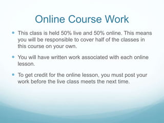 Online Course Work
 This class is held 50% live and 50% online. This means
you will be responsible to cover half of the classes in
this course on your own.
 You will have written work associated with each online
lesson.
 To get credit for the online lesson, you must post your
work before the live class meets the next time.
 