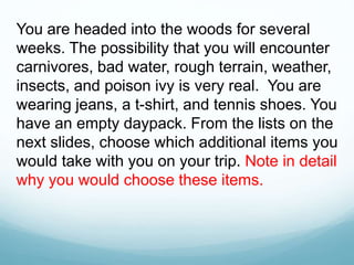 You are headed into the woods for several
weeks. The possibility that you will encounter
carnivores, bad water, rough terrain, weather,
insects, and poison ivy is very real. You are
wearing jeans, a t-shirt, and tennis shoes. You
have an empty daypack. From the lists on the
next slides, choose which additional items you
would take with you on your trip. Note in detail
why you would choose these items.
 