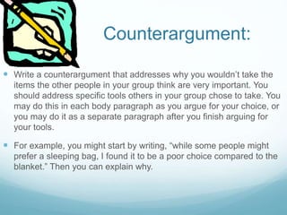 Counterargument:
 Write a counterargument that addresses why you wouldn’t take the
items the other people in your group think are very important. You
should address specific tools others in your group chose to take. You
may do this in each body paragraph as you argue for your choice, or
you may do it as a separate paragraph after you finish arguing for
your tools.
 For example, you might start by writing, “while some people might
prefer a sleeping bag, I found it to be a poor choice compared to the
blanket.” Then you can explain why.
 