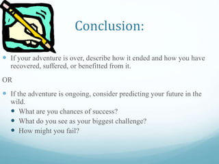 Conclusion:
 If your adventure is over, describe how it ended and how you have
recovered, suffered, or benefitted from it.
OR
 If the adventure is ongoing, consider predicting your future in the
wild.
 What are you chances of success?
 What do you see as your biggest challenge?
 How might you fail?
 