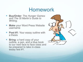 Homework
 Buy/Order: The Hunger Games
and The St Martin’s Guide to
Writing.
 Make your Word Press Website
username
 Post #1: Your essay outline with
a thesis
 Bring: a hard copy of your
outline, a pen, and a blue book
to our next face to face class and
be prepared to take in-class
essay test #1.
 