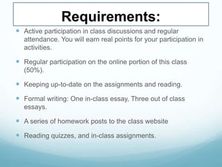 Requirements:
 Active participation in class discussions and regular
attendance. You will earn real points for your participation in
activities.
 Regular participation on the online portion of this class
(50%).
 Keeping up-to-date on the assignments and reading.
 Formal writing: One in-class essay, Three out of class
essays.
 A series of homework posts to the class website
 Reading quizzes, and in-class assignments.
 