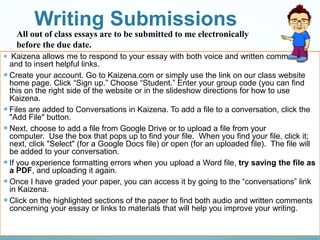 Writing Submissions
 Kaizena allows me to respond to your essay with both voice and written comments
and to insert helpful links.
 Create your account. Go to Kaizena.com or simply use the link on our class website
home page. Click “Sign up.” Choose “Student.” Enter your group code (you can find
this on the right side of the website or in the slideshow directions for how to use
Kaizena.
 Files are added to Conversations in Kaizena. To add a file to a conversation, click the
"Add File" button.
 Next, choose to add a file from Google Drive or to upload a file from your
computer. Use the box that pops up to find your file. When you find your file, click it;
next, click "Select" (for a Google Docs file) or open (for an uploaded file). The file will
be added to your conversation.
 If you experience formatting errors when you upload a Word file, try saving the file as
a PDF, and uploading it again.
 Once I have graded your paper, you can access it by going to the “conversations” link
in Kaizena.
 Click on the highlighted sections of the paper to find both audio and written comments
concerning your essay or links to materials that will help you improve your writing.
All out of class essays are to be submitted to me electronically
before the due date.
 