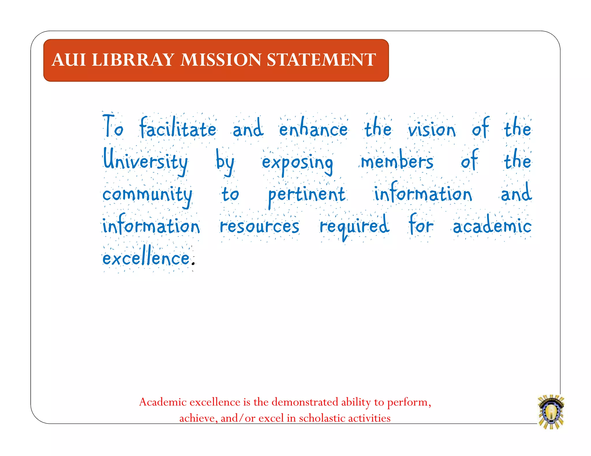 AUI LIBRRAY MISSION STATEMENT
To facilitate and enhance the vision of the
University by exposing members of the
community to pertinent information and
information resources required for academic
excellence.
Academic excellence is the demonstrated ability to perform,
achieve, and/or excel in scholastic activities
 
