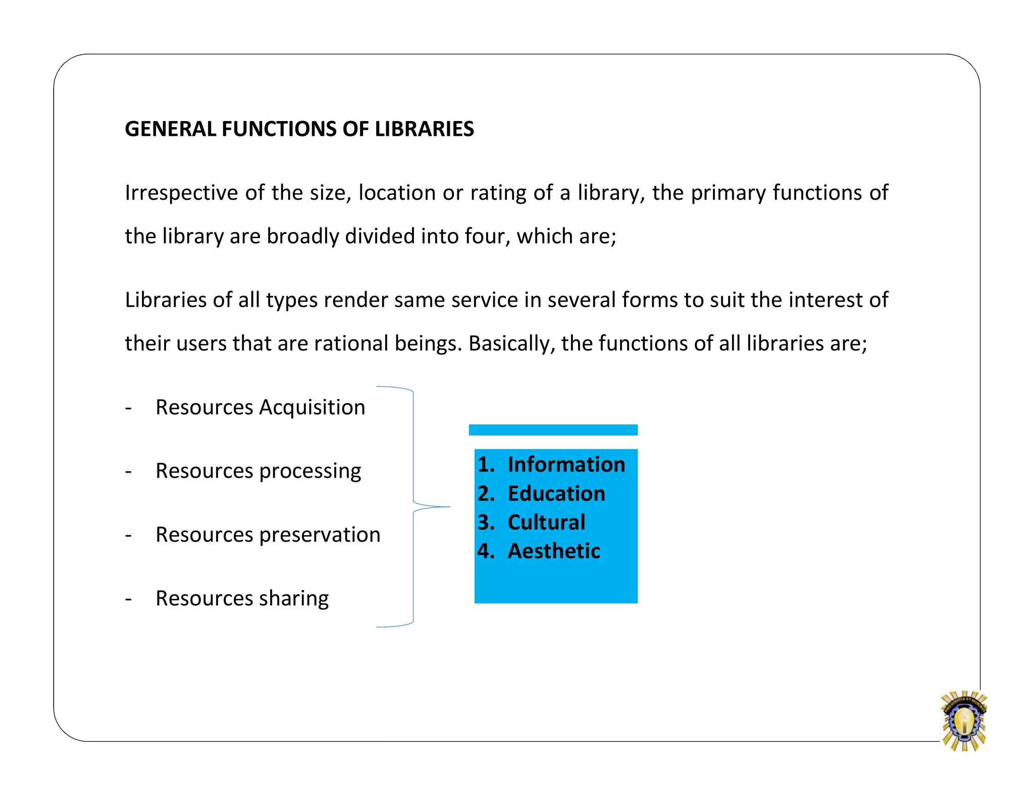 GENERAL FUNCTIONS OF LIBRARIES
Irrespective of the size, location or rating of a library, the primary functions of
the library are broadly divided into four, which are;
Libraries of all types render same service in several forms to suit the interest of
their users that are rational beings. Basically, the functions of all libraries are;
- Resources Acquisition
- Resources processing
- Resources preservation
- Resources sharing
1. Information
2. Education
3. Cultural
4. Aesthetic
 