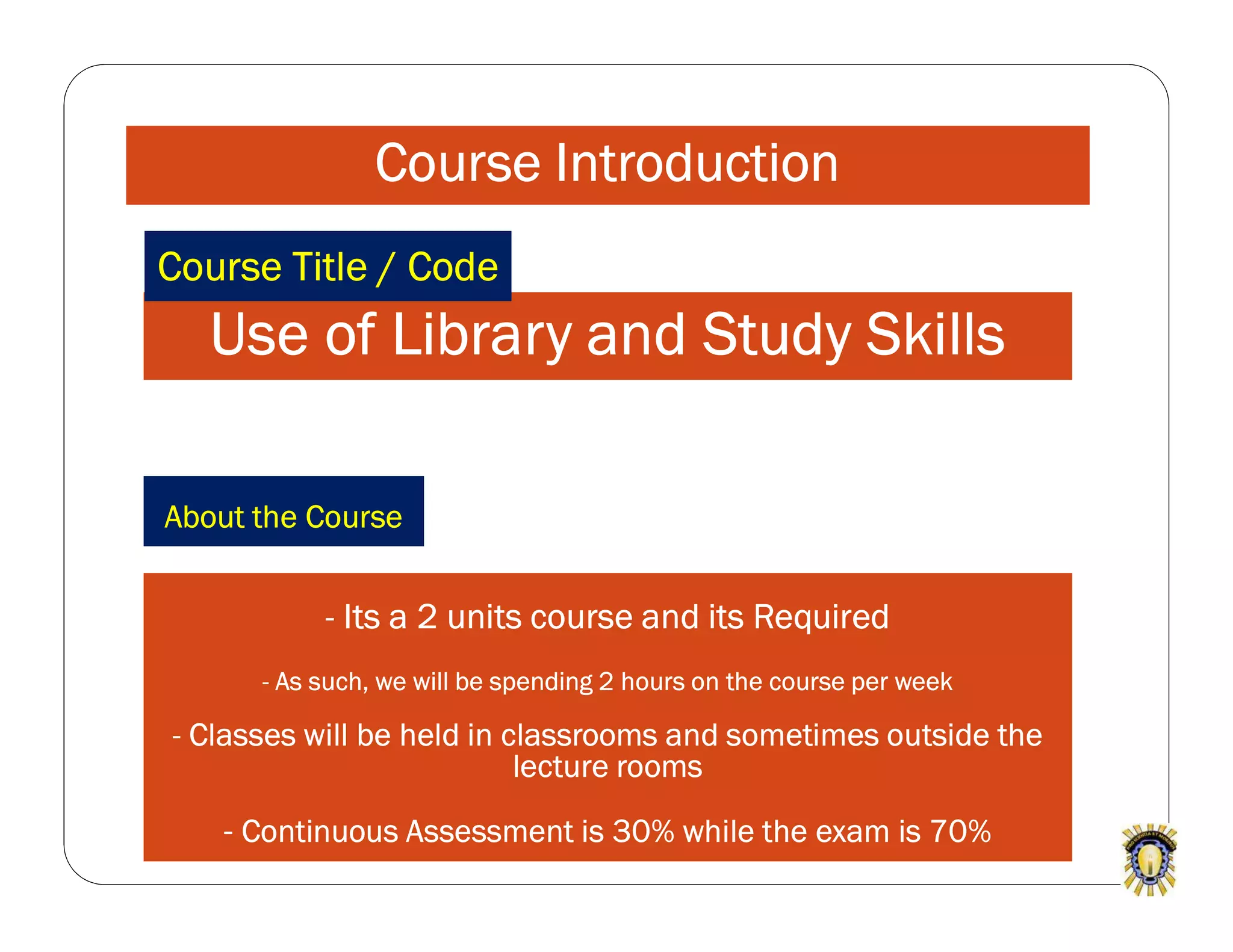 Course Introduction
Use of Library and Study Skills
- Its a 2 units course and its Required
- As such, we will be spending 2 hours on the course per week
- Classes will be held in classrooms and sometimes outside the
lecture rooms
- Continuous Assessment is 30% while the exam is 70%
Course Title / Code
About the Course
 