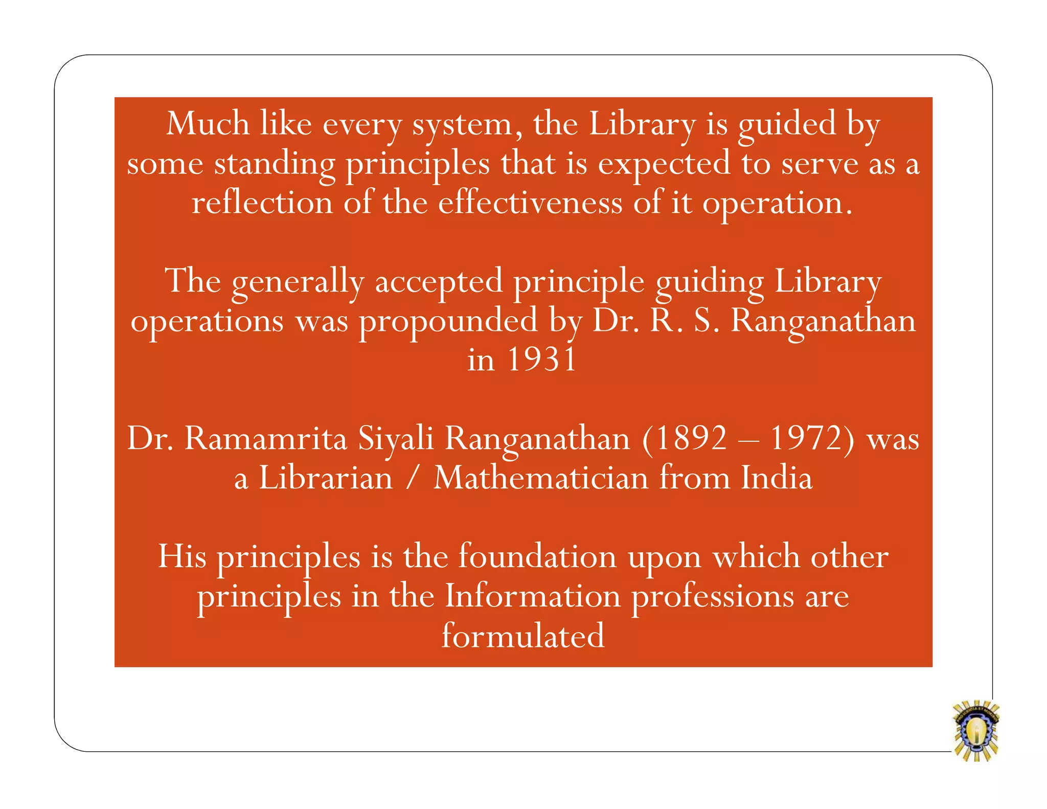 Much like every system, the Library is guided by
some standing principles that is expected to serve as a
reflection of the effectiveness of it operation.
The generally accepted principle guiding Library
operations was propounded by Dr. R. S. Ranganathan
in 1931
Dr. Ramamrita Siyali Ranganathan (1892 – 1972) was
a Librarian / Mathematician from India
His principles is the foundation upon which other
principles in the Information professions are
formulated
 