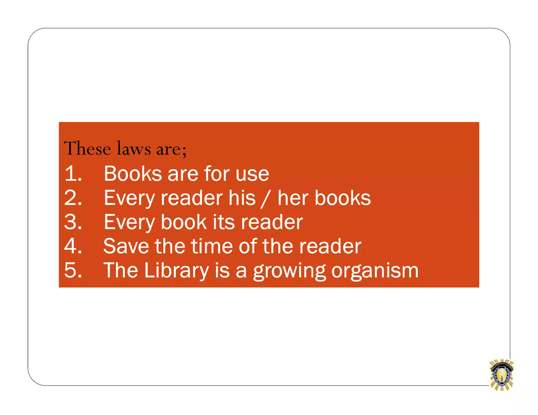 These laws are;
1. Books are for use
2. Every reader his / her books
3. Every book its reader
4. Save the time of the reader
5. The Library is a growing organism
 