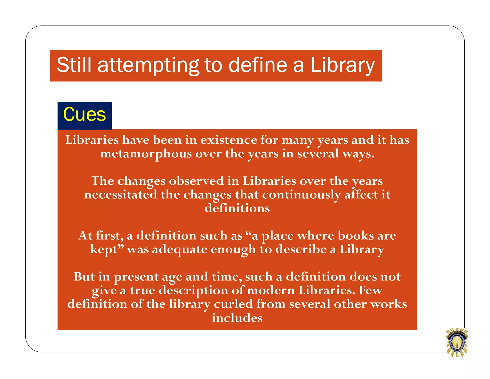 Still attempting to define a Library
Libraries have been in existence for many years and it has
metamorphous over the years in several ways.
The changes observed in Libraries over the years
necessitated the changes that continuously affect it
definitions
At first, a definition such as “a place where books are
kept” was adequate enough to describe a Library
But in present age and time, such a definition does not
give a true description of modern Libraries. Few
definition of the library curled from several other works
includes
Cues
 