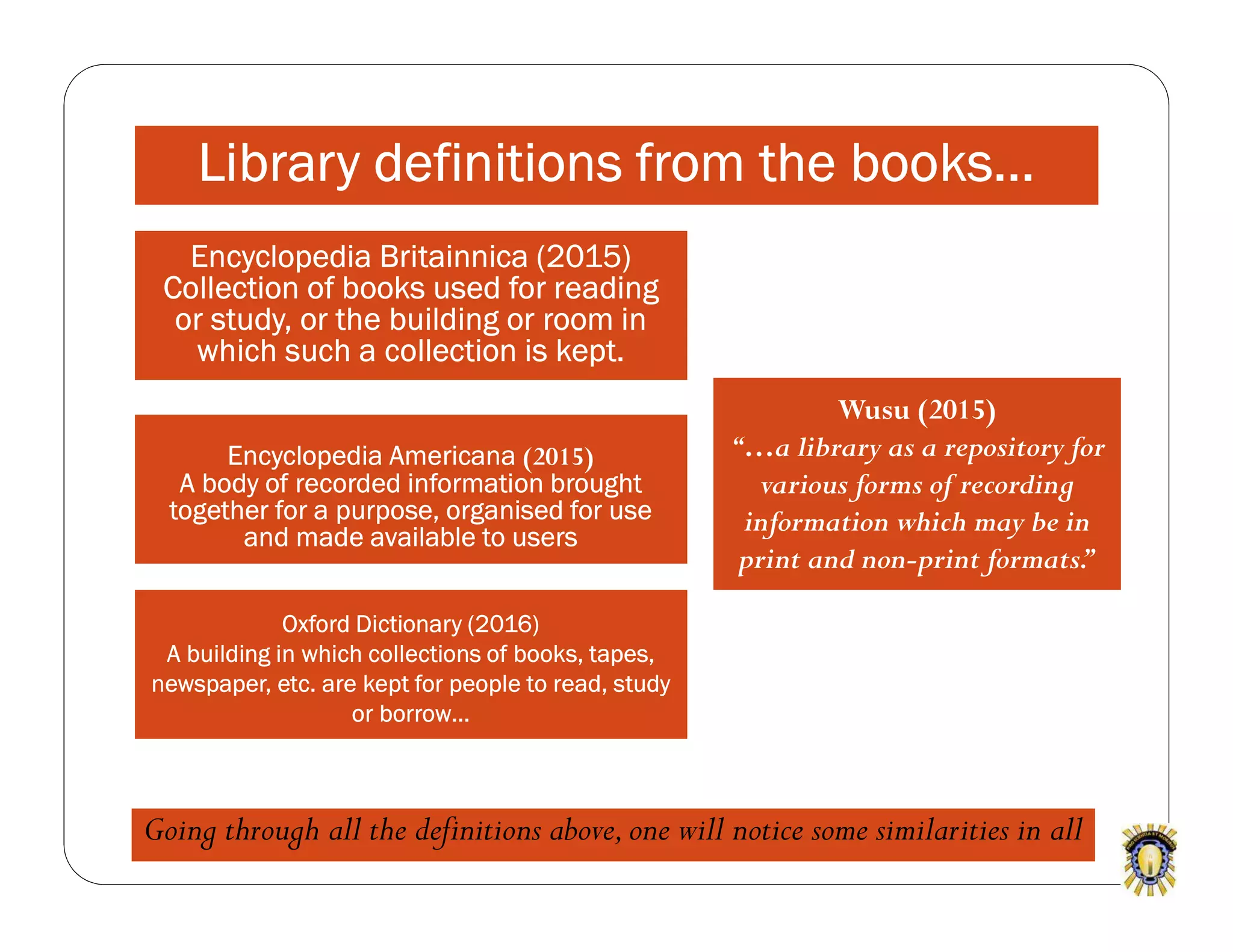 Encyclopedia Americana (2015)
A body of recorded information brought
together for a purpose, organised for use
and made available to users
Wusu (2015)
“…a library as a repository for
various forms of recording
information which may be in
print and non-print formats.”
Oxford Dictionary (2016)
A building in which collections of books, tapes,
newspaper, etc. are kept for people to read, study
or borrow…
Encyclopedia Britainnica (2015)
Collection of books used for reading
or study, or the building or room in
which such a collection is kept.
Library definitions from the books...
Going through all the definitions above,one will notice some similarities in all
 