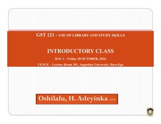 Oshilalu, H. Adeyinka CLN
GST 121 - USE OF LIBRARY AND STUDY SKILLS
INTRODUCTORY CLASS
DAY 1 – Friday 28 OCTOBER, 2016
VENUE – Lecture Room 201, Augustine University, Ilara-Epe
 