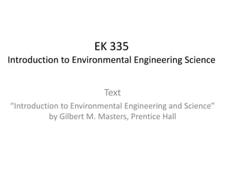 EK 335
Introduction to Environmental Engineering Science
Text
“Introduction to Environmental Engineering and Science”
by Gilbert M. Masters, Prentice Hall
 