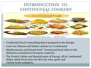 INTRODUCTION TO
CONTINENTAL COOKERY
 Continental food is something that is prepared in the Europe.
 won't see Chinese and Indian cuisines in a Continental
 Mediterranean and French food." Continental food refers to the
delicacies consumed in European countries.
 The French, Italian and Spanish parts of Europe, all do 'continental'
dishes which focus more on olive oil, wine, garlic and
various herbs andspices.
 