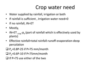 Crop water need
• Water supplied by rainfall, irrigation or both
• If rainfall is sufficient , Irrigation water need=0
• If no rainfall, IN=ET
• Mostly,
• IN=ET crop-pe (part of rainfall which is effectively used by
plants)
• Effective rainfall=total rainfall-runoff-evaporation-deep
percolation
 Pe=0.8P-25 if P>75 mm/month
 Pe=0.6P-10 if P<75mm/month
 If P=75 use either of the two
 