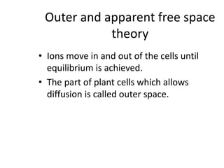 Outer and apparent free space
theory
• Ions move in and out of the cells until
equilibrium is achieved.
• The part of plant cells which allows
diffusion is called outer space.
 