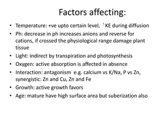 Factors affecting:
• Temperature: +ve upto certain level, KE during diffusion
• Ph: decrease in ph increases anions and reverse for
cations, if crossed the physiological range damage plant
tissue
• Light: indirect by transpiration and photosynthesis
• Oxygen: active absorption is affected in absence
• Interaction: antagonism e.g. calcium vs K/Na, P vs Zn,
synergistic: Zn and Cu, Zn and Fe
• Growth: active growth favors
• Age: mature have high surface area but suberization also
 