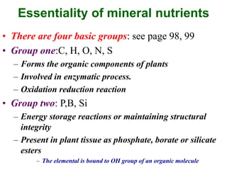 Essentiality of mineral nutrients
• There are four basic groups: see page 98, 99
• Group one:C, H, O, N, S
– Forms the organic components of plants
– Involved in enzymatic process.
– Oxidation reduction reaction
• Group two: P,B, Si
– Energy storage reactions or maintaining structural
integrity
– Present in plant tissue as phosphate, borate or silicate
esters
– The elemental is bound to OH group of an organic molecule
 