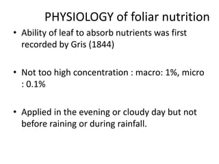 PHYSIOLOGY of foliar nutrition
• Ability of leaf to absorb nutrients was first
recorded by Gris (1844)
• Not too high concentration : macro: 1%, micro
: 0.1%
• Applied in the evening or cloudy day but not
before raining or during rainfall.
 