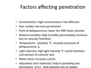 Factors affecting penetration
• Concentration: high concentration> fast diffusion.
• Size: smaller size easy penetration
• Point of deliquescence: lower the DRH faster dissolve
• Relative humidity: high humidity permeability increases
due to cuticular hydration.
• Temperature: solubility ↑, viscosity and point of
deliquescence ↓
• Light intensity: high light intensity ↑ cuticle thickness
and amount of cuticular wax
• Water stress increases cuticle
• Adjuvants( inert materials ) help in spreading and
persistence of A.I. And promote rate of uptake.
 