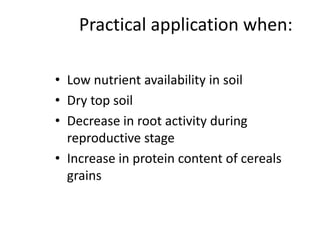 Practical application when:
• Low nutrient availability in soil
• Dry top soil
• Decrease in root activity during
reproductive stage
• Increase in protein content of cereals
grains
 