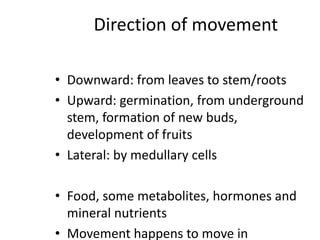 Direction of movement
• Downward: from leaves to stem/roots
• Upward: germination, from underground
stem, formation of new buds,
development of fruits
• Lateral: by medullary cells
• Food, some metabolites, hormones and
mineral nutrients
• Movement happens to move in
 
