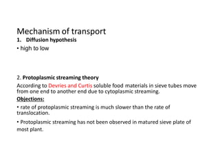 Mechanism of transport
1. Diffusion hypothesis
• high to low
2. Protoplasmic streaming theory
According to Devries and Curtis soluble food materials in sieve tubes move
from one end to another end due to cytoplasmic streaming.
Objections:
• rate of protoplasmic streaming is much slower than the rate of
translocation.
• Protoplasmic streaming has not been observed in matured sieve plate of
most plant.
 
