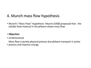 4. Munch mass flow hypothesis
• Munch’s “Mass Flow” Hypothesis- Munch (1930) proposed that
soluble food material in the phloem shows mass flow.
the
•
•
Objection:
Unidirectional
Mass flow is purely physical process but phloem transport is active
process and requires energy.•
 