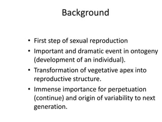 Background
• First step of sexual reproduction
• Important and dramatic event in ontogeny
(development of an individual).
• Transformation of vegetative apex into
reproductive structure.
• Immense importance for perpetuation
(continue) and origin of variability to next
generation.
 